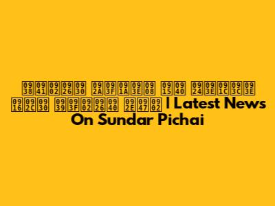 सुंदर पिचाई की ताज़ा खबर हिंदी में | Latest News On Sundar Pichai