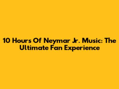 10 Hours Of Neymar Jr. Music: The Ultimate Fan Experience