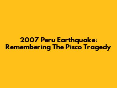 2007 Peru Earthquake: Remembering The Pisco Tragedy