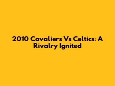 2010 Cavaliers Vs Celtics: A Rivalry Ignited
