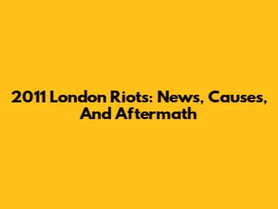 2011 London Riots: News, Causes, And Aftermath