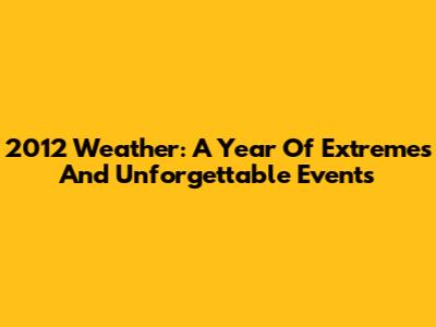 2012 Weather: A Year Of Extremes And Unforgettable Events