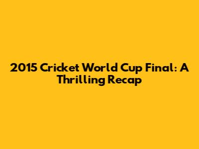 2015 Cricket World Cup Final: A Thrilling Recap