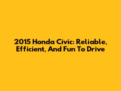 2015 Honda Civic: Reliable, Efficient, And Fun To Drive