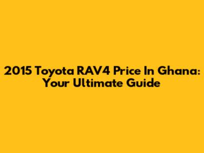 2015 Toyota RAV4 Price In Ghana: Your Ultimate Guide