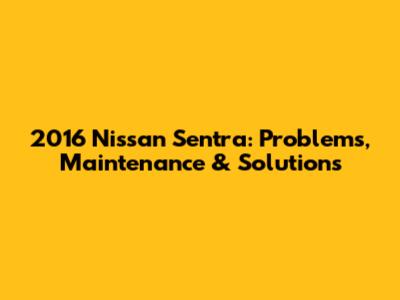 2016 Nissan Sentra: Problems, Maintenance & Solutions