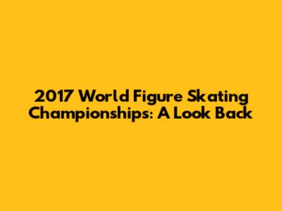 2017 World Figure Skating Championships: A Look Back
