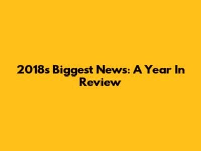 2018's Biggest News: A Year In Review
