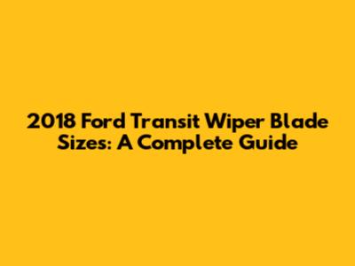 2018 Ford Transit Wiper Blade Sizes: A Complete Guide