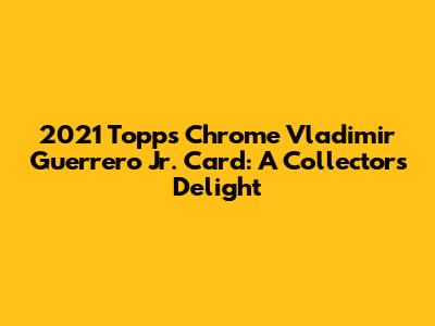 2021 Topps Chrome Vladimir Guerrero Jr. Card: A Collector's Delight