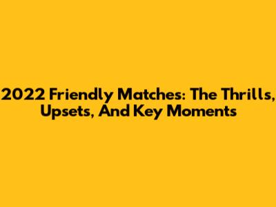 2022 Friendly Matches: The Thrills, Upsets, And Key Moments
