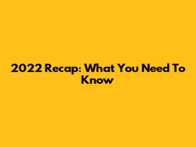 2022 Recap: What You Need To Know