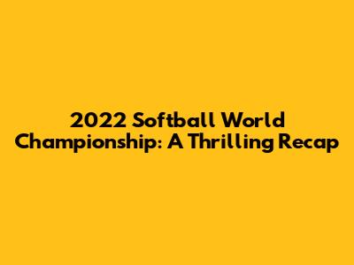 2022 Softball World Championship: A Thrilling Recap