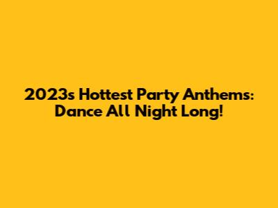 2023's Hottest Party Anthems: Dance All Night Long!