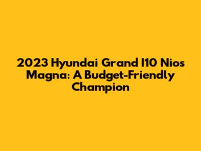 2023 Hyundai Grand I10 Nios Magna: A Budget-Friendly Champion