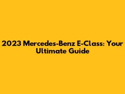 2023 Mercedes-Benz E-Class: Your Ultimate Guide
