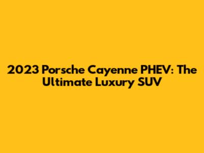 2023 Porsche Cayenne PHEV: The Ultimate Luxury SUV