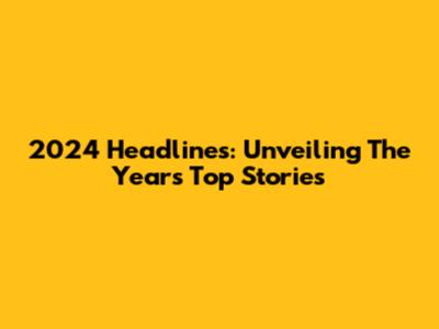 2024 Headlines: Unveiling The Year's Top Stories