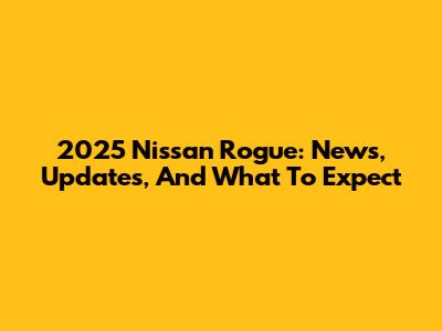 2025 Nissan Rogue: News, Updates, And What To Expect
