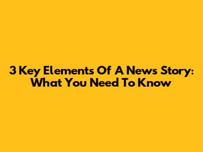 3 Key Elements Of A News Story: What You Need To Know