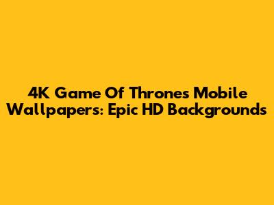 4K Game Of Thrones Mobile Wallpapers: Epic HD Backgrounds