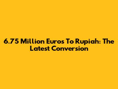 6.75 Million Euros To Rupiah: The Latest Conversion