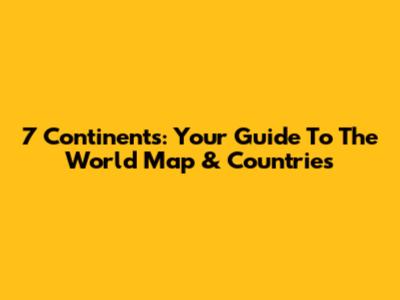 7 Continents: Your Guide To The World Map & Countries