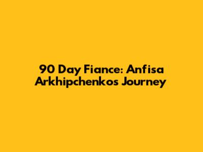 90 Day Fiance: Anfisa Arkhipchenko's Journey