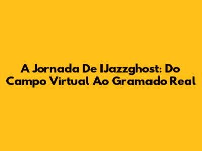 A Jornada De IJazzghost: Do Campo Virtual Ao Gramado Real