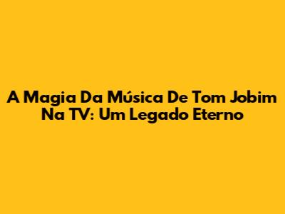 A Magia Da Música De Tom Jobim Na TV: Um Legado Eterno