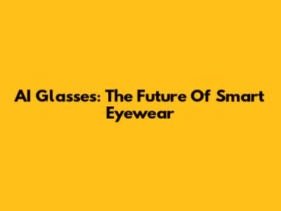 AI Glasses: The Future Of Smart Eyewear