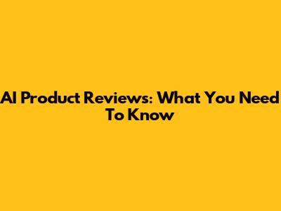 AI Product Reviews: What You Need To Know