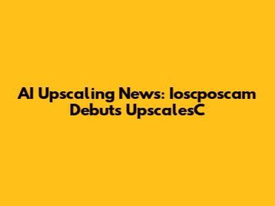 AI Upscaling News: Ioscposcam Debuts UpscalesC