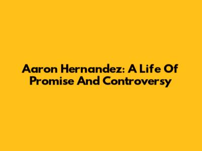 Aaron Hernandez: A Life Of Promise And Controversy