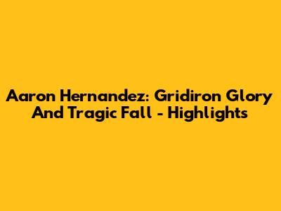 Aaron Hernandez: Gridiron Glory And Tragic Fall - Highlights