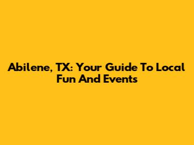 Abilene, TX: Your Guide To Local Fun And Events