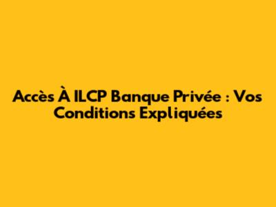 Accès À ILCP Banque Privée : Vos Conditions Expliquées