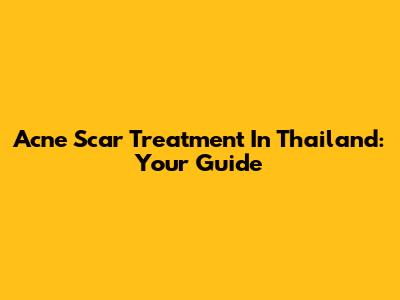 Acne Scar Treatment In Thailand: Your Guide