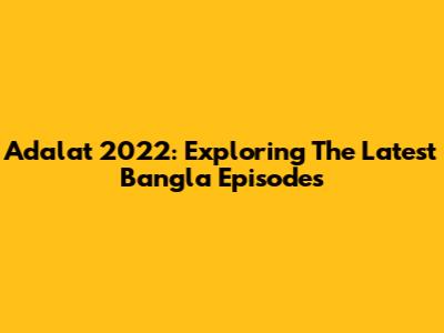 Adalat 2022: Exploring The Latest Bangla Episodes
