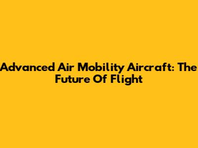 Advanced Air Mobility Aircraft: The Future Of Flight