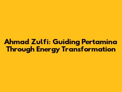 Ahmad Zulfi: Guiding Pertamina Through Energy Transformation