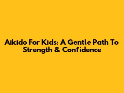 Aikido For Kids: A Gentle Path To Strength & Confidence