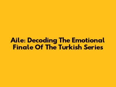 Aile: Decoding The Emotional Finale Of The Turkish Series