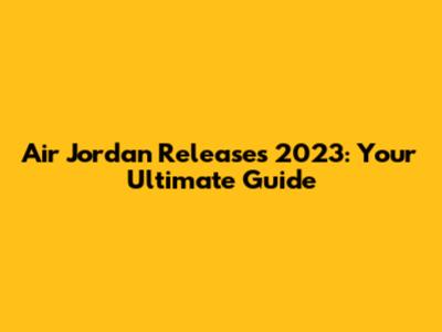 Air Jordan Releases 2023: Your Ultimate Guide