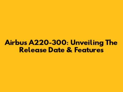 Airbus A220-300: Unveiling The Release Date & Features