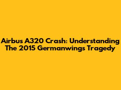 Airbus A320 Crash: Understanding The 2015 Germanwings Tragedy