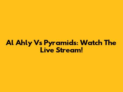 Al Ahly Vs Pyramids: Watch The Live Stream!