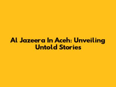Al Jazeera In Aceh: Unveiling Untold Stories