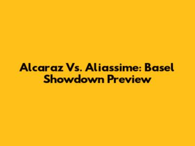 Alcaraz Vs. Aliassime: Basel Showdown Preview