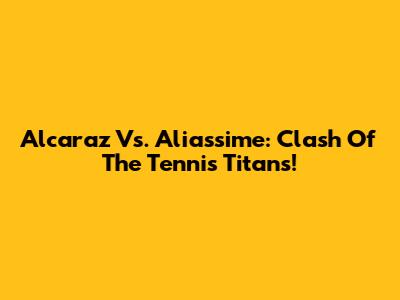 Alcaraz Vs. Aliassime: Clash Of The Tennis Titans!
